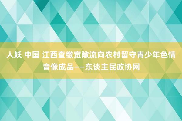 人妖 中国 江西查缴宽敞流向农村留守青少年色情音像成品——东谈主民政协网